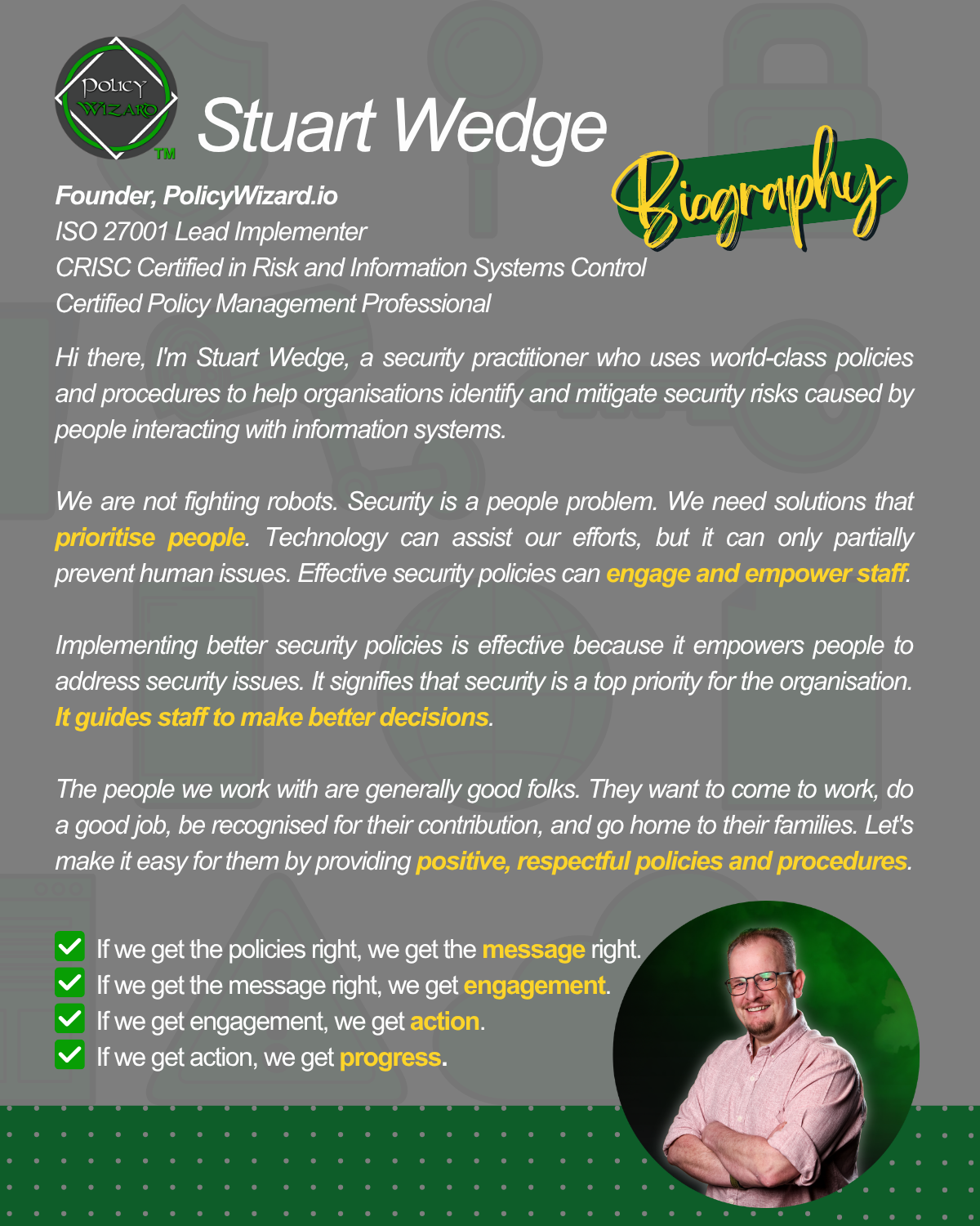 Hi there, I'm Stuart Wedge, a security practitioner who uses world-class policies and procedures to help organisations identify and mitigate security risks caused by people interacting with information systems.    We are not fighting robots. Security is a people problem. We need solutions that prioritise people. Technology can assist our efforts, but it can only partially prevent human issues. Effective security policies can engage and empower staff.  Implementing better security policies is effective because it empowers people to address security issues. It signifies that security is a top priority for the organisation. It guides staff to make better decisions.  The people we work with are generally good folks. They want to come to work, do a good job, be recognised for their contribution, and go home to their families. Let's make it easy for them by providing positive, respectful policies and procedures.   